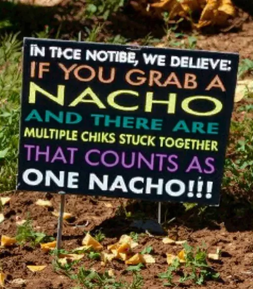 Prompt: a sign that is in the grass with a message on it that says, if you grab a nacho and there are multiple chips stuck together that counts as one nacho, Aquirax Uno, maximalism, elaborate, a poster