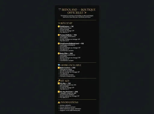 Prompt: /imagine prompt: Ultra premium Discord shop banner, black and gold luxury theme, dark black background (#0B0B0B), elegant gold typography (#D4AF37), luxury serif font, vertical layout, centered title "🖤 BEDOLAND — BOUTIQUE OFFICIELLE ✨" at top, followed by clear sections separated by thin gold lines.

Include the following text in elegant readable layout:

Soutenez le serveur et accédez à des avantages exclusifs réservés aux membres premium.

━━━━━━━━━━━━━━━━━━━

✨ RÔLES VIP

🟡 PetitFumeur — 5€
• Rôle PetitFumeur
• Kit personnel
• Accès au minage VIP
• Fly dans le /f

🟡 FumeurDeBedo — 10€
• Avantages PetitFumeur
• Kit amélioré
• Accès complet au minage VIP
• Fly dans le /f

🟡 GrosFumeurDeBedoLand — 15€
• Avantages précédents
• Kit avancé
• Accès premium au minage VIP
• Fly dans le /f
• Commande /reclaim

🟡 Bedo Élite — 20€
• Avantages précédents
• Kit avancé
• Accès premium au minage VIP
• Fly dans le /f
• Commande /reclaim

━━━━━━━━━━━━━━━━━━━

💎 OFFRE EXCLUSIVE

🟨 Bedo Custom — 25€
• Rôle personnalisé
• Kit 100 % sur mesure
• Accès exclusif au minage VIP
• Fly dans le /f
• Commande /reclaim
• Contenu unique en jeu

━━━━━━━━━━━━━━━━━━━

🔑 KIT-KEY

🟨 Kit-Key — 15€
• Utilisable toutes les 24h
• Kit quotidien
• Accès au minage VIP
• Fly dans le /f

🟨 Kit-Key Premium — 20€
• Utilisable toutes les 48h
• Kit premium amélioré
• Accès avancé au minage VIP
• Fly dans le /f

━━━━━━━━━━━━━━━━━━━

⚠️ INFORMATIONS

• Achats définitifs
• Aucun remboursement
• Rôles attribués après validation
• Support via le staff BedoLand

Minimalist professional gaming server style, no watermark, high resolution, clean gold separators, elegant layout, ultra sharp text, suitable for Discord shop embed
--ar 9:16 --v 6 --style raw --quality 2