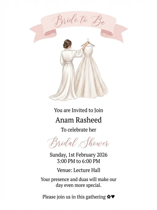 Prompt: 
A high-quality bridal shower invitation illustration with a minimalist white background.

Design and composition must closely match the reference image:
– A soft pastel pink “Bride to Be” ribbon banner placed at the top
– An elegant illustrated bride wearing a white robe, holding a sparkling wedding gown on a hanger
– Delicate, refined illustration style with smooth lines and soft shading
– Subtle sparkles on the gown and a graceful, feminine pose
– Balanced vertical layout with generous white space

Color palette: blush pink, ivory, beige, soft champagne tones.

Typography style inspired by luxury bridal shower invitations:
– “Bridal Shower” in elegant blush pink calligraphy script
– All other text in clean, modern serif font

Text placement centered and evenly spaced, premium stationery look, Pinterest-style aesthetic, high resolution, portrait orientation.

Exact text to include (no repetition):

You are Invited to Join

Anam Rasheed

To celebrate her

Bridal Shower

Sunday, 1st February 2026

3:00 PM to 6:00 PM

Venue: Lecture Hall

Your presence and duas will make our day even more special.

Please join us in this gathering 🌸♥️
