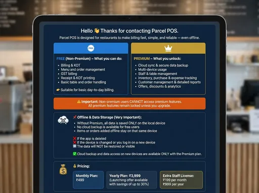 Prompt: Hello 👋
Thanks for contacting Parcel POS.

Parcel POS is designed for restaurants to make billing fast, simple, and reliable — even offline.

FREE (Non-Premium) – What you can do:
* Billing & KOT
* Menu and order management
* GST billing
* Receipt & KOT printing
* Basic table and order handling

👉 Suitable for basic day-to-day billing.

PREMIUM – What you unlock:
* Cloud sync & secure data backup
* Multi-device usage
* Staff & table management
* Inventory, purchase & expense tracking
* Customer management & detailed reports
* Offers, discounts & analytics

⚠️ Important:
Non-premium users CANNOT access premium features.
All premium features remain locked unless you upgrade.

📌 Offline & Data Storage (Very Important):
* Without Premium, all data is saved ONLY on the local device
* No cloud backup is available for free users
* Items or orders added offline stay on that same device

❌ If the app is deleted  
❌ If the device is changed or you log in on a new device  
➡️ The data will NOT be restored or visible

✅ Cloud backup and data access on new devices are available ONLY with the Premium plan.

💰 Pricing:
Monthly Plan: ₹499  
Yearly Plan: ₹3,999  
(Launching offer available with savings of up to 30%)

Extra Staff License:
₹199 per month  
₹999 per year
